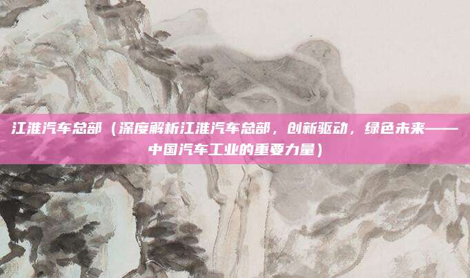 江淮汽车总部（深度解析江淮汽车总部，创新驱动，绿色未来——中国汽车工业的重要力量）