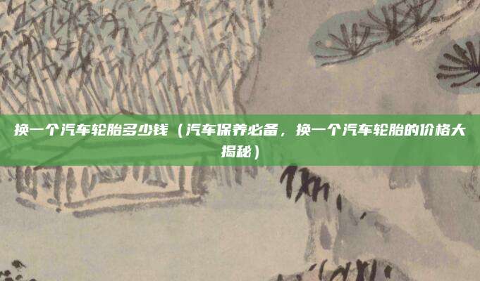 换一个汽车轮胎多少钱(汽车保养必备,换一个汽车轮胎的价格大揭秘)
