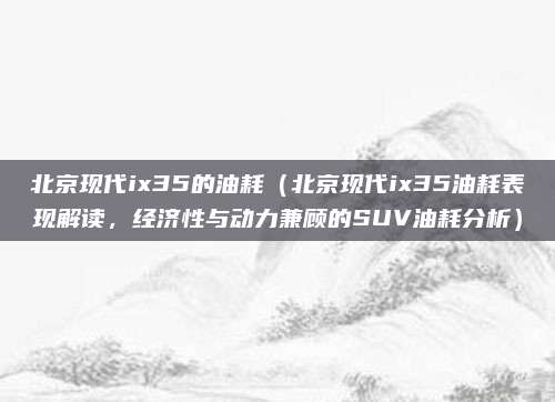 北京现代ix35的油耗（北京现代ix35油耗表现解读，经济性与动力兼顾的SUV油耗分析）