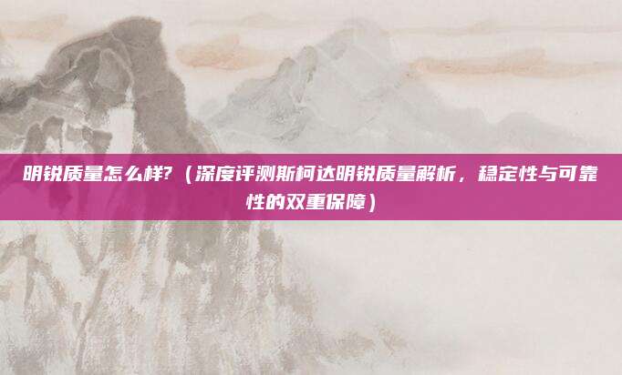 明锐质量怎么样?（深度评测斯柯达明锐质量解析，稳定性与可靠性的双重保障）