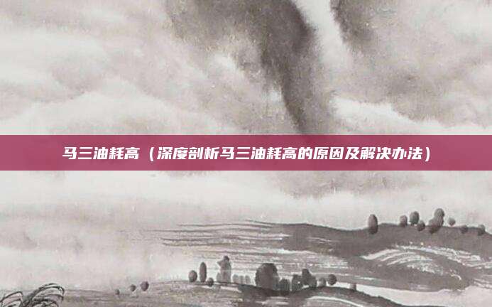 马三油耗高（深度剖析马三油耗高的原因及解决办法）