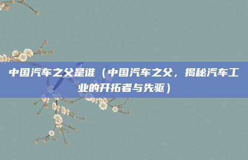 中国汽车之父是谁(中国汽车之父,揭秘汽车工业的开拓者与先驱)