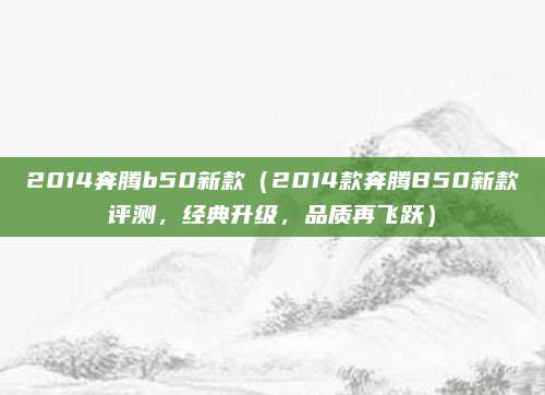 2014奔腾b50新款(2014款奔腾B50新款评测,经典升级,品质再飞跃)