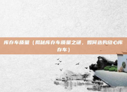 库存车质量(揭秘库存车质量之谜,如何选购放心库存车)