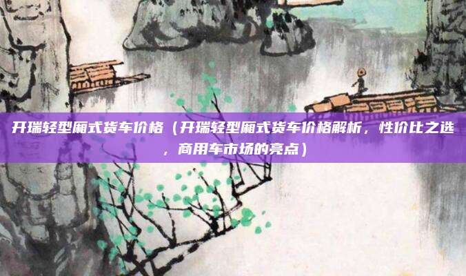 开瑞轻型厢式货车价格（开瑞轻型厢式货车价格解析，性价比之选，商用车市场的亮点）