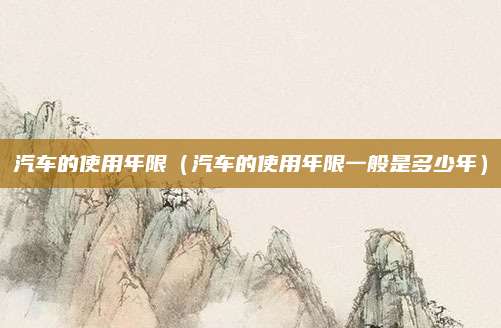 汽车的使用年限(汽车的使用年限一般是多少年)