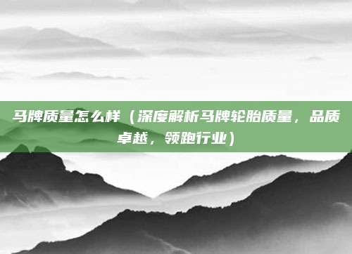 马牌质量怎么样（深度解析马牌轮胎质量，品质卓越，领跑行业）