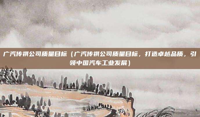 广汽传祺公司质量目标(广汽传祺公司质量目标,打造卓越品质,引领中国汽车工业发展)