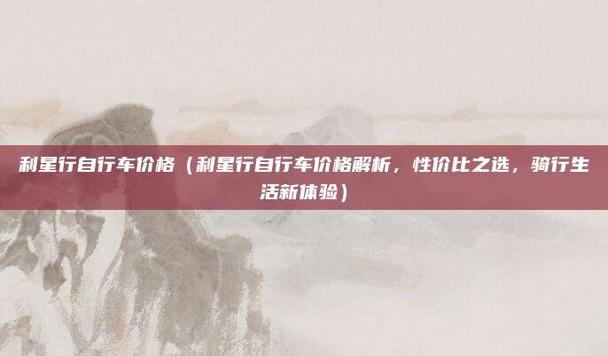 利星行自行车价格(利星行自行车价格解析,性价比之选,骑行生活新体验)