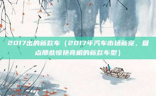 2017出的新款车（2017年汽车市场新宠，盘点那些惊艳亮相的新款车型）
