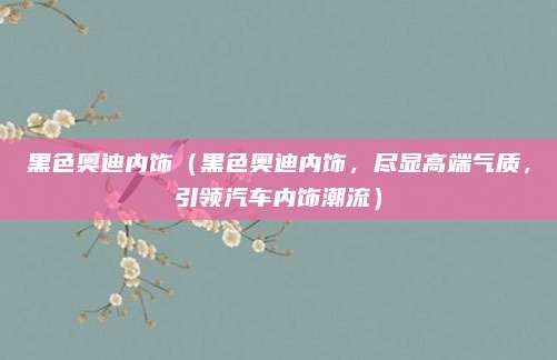 黑色奥迪内饰（黑色奥迪内饰，尽显高端气质，引领汽车内饰潮流）