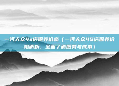 一汽大众4s店保养价格(一汽大众4S店保养价格解析,全面了解服务与成本)