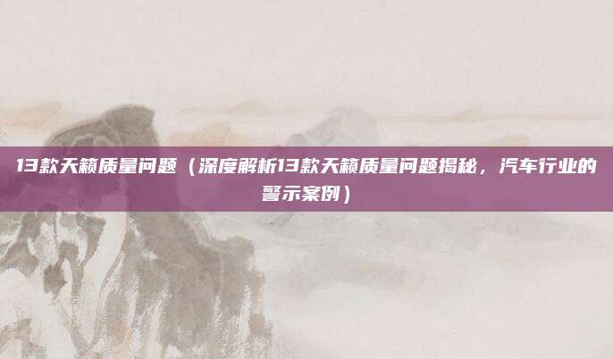 13款天籁质量问题(深度解析13款天籁质量问题揭秘,汽车行业的警示案例)