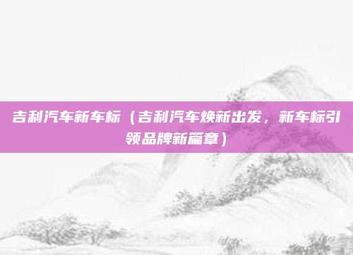 吉利汽车新车标(吉利汽车焕新出发,新车标引领品牌新篇章)