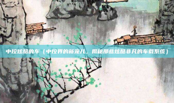 中控炫酷的车(中控界的新宠儿,揭秘那些炫酷非凡的车载系统)
