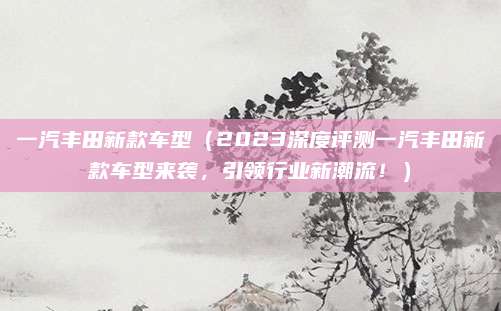 一汽丰田新款车型(2023深度评测一汽丰田新款车型来袭,引领行业新潮流!)