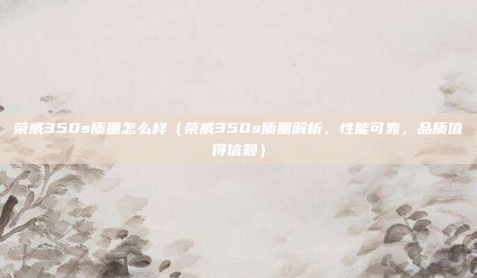 荣威350s质量怎么样(荣威350s质量解析,性能可靠,品质值得信赖)