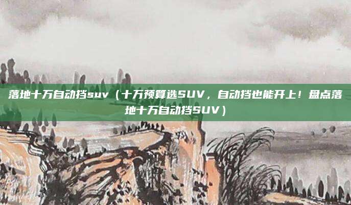 落地十万自动挡suv(十万预算选SUV,自动挡也能开上!盘点落地十万自动挡SUV)