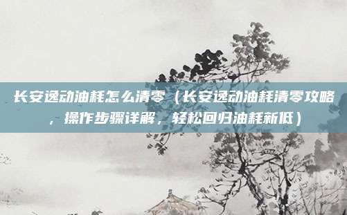 长安逸动油耗怎么清零(长安逸动油耗清零攻略,操作步骤详解,轻松回归油耗新低)