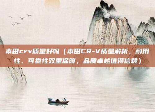 本田crv质量好吗(本田CR-V质量解析,耐用性、可靠性双重保障,品质卓越值得信赖)