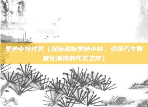 奥迪中控代表(深度解析奥迪中控,引领汽车智能化潮流的代表之作)