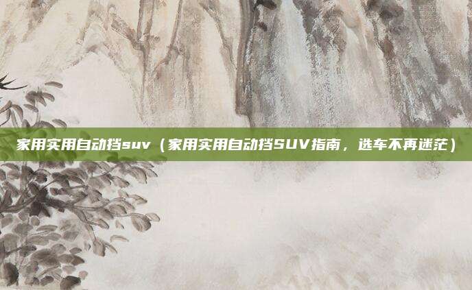 家用实用自动挡suv(家用实用自动挡SUV指南,选车不再迷茫)