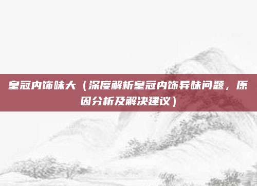 皇冠内饰味大（深度解析皇冠内饰异味问题，原因分析及解决建议）