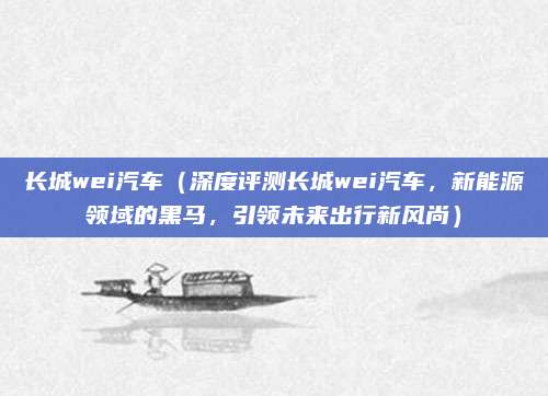 长城wei汽车(深度评测长城wei汽车,新能源领域的黑马,引领未来出行新风尚)