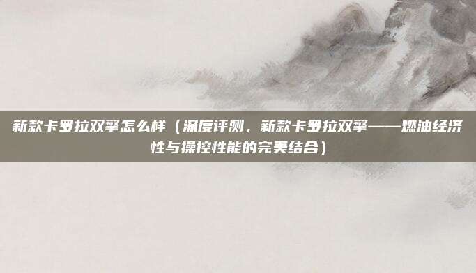 新款卡罗拉双擎怎么样(深度评测,新款卡罗拉双擎——燃油经济性与操控性能的完美结合)