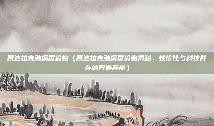 凯迪拉克触摸屏价格(凯迪拉克触摸屏价格揭秘,性价比与科技并存的智能座舱)