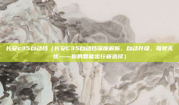 长安c35自动挡(长安C35自动挡深度解析,自动升级,驾驶无忧——你的智能出行新选择)