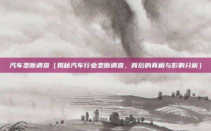 汽车垄断调查(揭秘汽车行业垄断调查,背后的真相与影响分析)