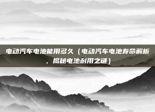 电动汽车电池能用多久(电动汽车电池寿命解析,揭秘电池耐用之谜)