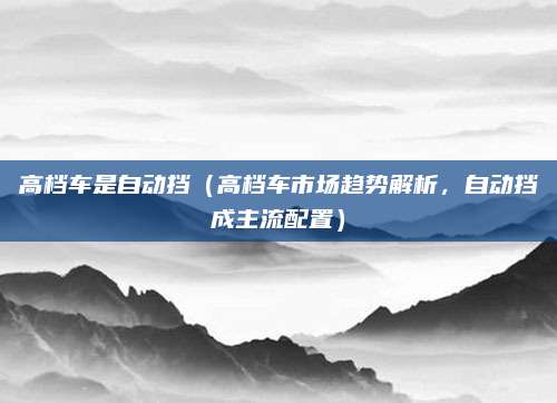 高档车是自动挡（高档车市场趋势解析，自动挡成主流配置）