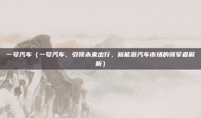 一号汽车（一号汽车，引领未来出行，新能源汽车市场的领军者解析）