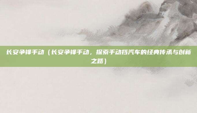 长安争锋手动(长安争锋手动,探索手动挡汽车的经典传承与创新之路)