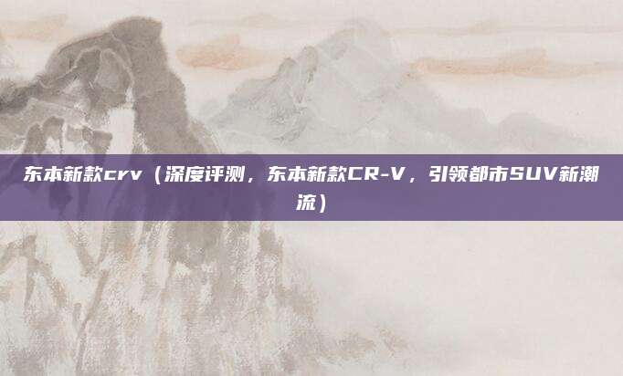 东本新款crv(深度评测,东本新款CR-V,引领都市SUV新潮流)