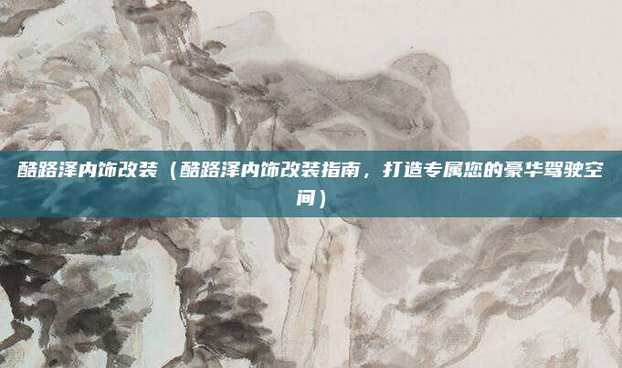 酷路泽内饰改装(酷路泽内饰改装指南,打造专属您的豪华驾驶空间)