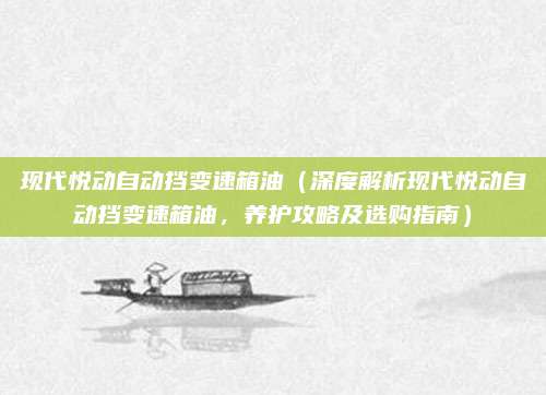 现代悦动自动挡变速箱油(深度解析现代悦动自动挡变速箱油,养护攻略及选购指南)