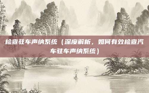 检查驻车声纳系统(深度解析,如何有效检查汽车驻车声纳系统)