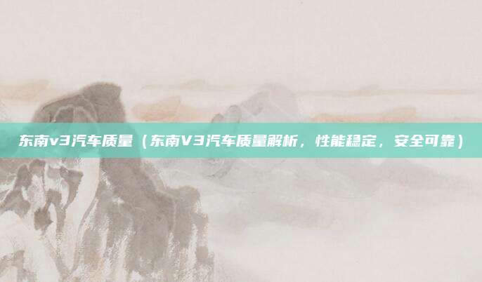 东南v3汽车质量(东南V3汽车质量解析,性能稳定,安全可靠)