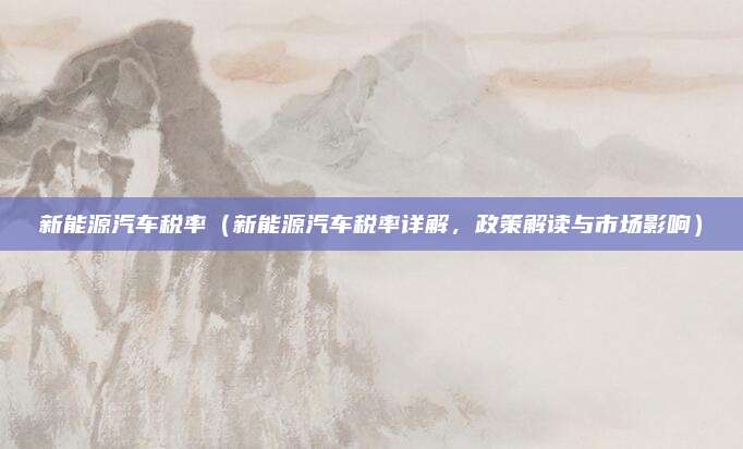 新能源汽车税率（新能源汽车税率详解，政策解读与市场影响）