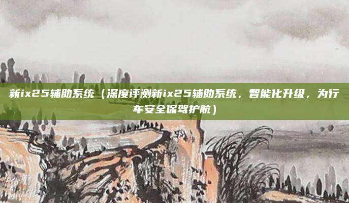 新ix25辅助系统(深度评测新ix25辅助系统,智能化升级,为行车安全保驾护航)