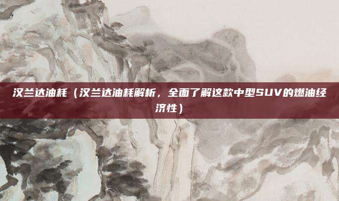 汉兰达油耗(汉兰达油耗解析,全面了解这款中型SUV的燃油经济性)
