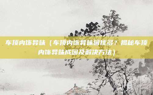 车顶内饰异味(车顶内饰异味困扰多?揭秘车顶内饰异味成因及解决方法)