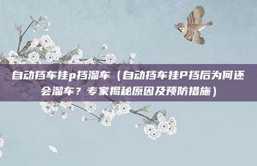 自动挡车挂p挡溜车(自动挡车挂P挡后为何还会溜车?专家揭秘原因及预防措施)