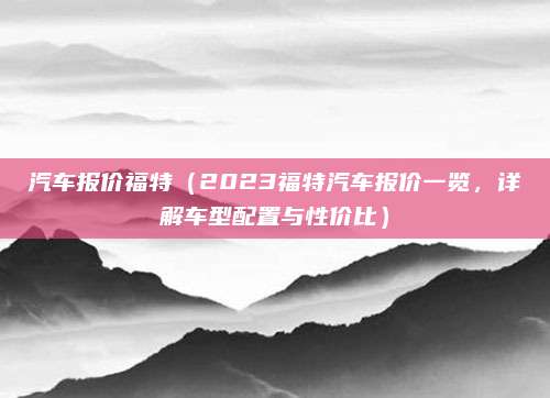 汽车报价福特(2023福特汽车报价一览,详解车型配置与性价比)