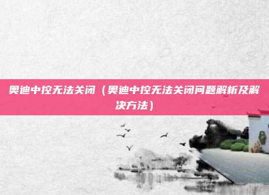 奥迪中控无法关闭(奥迪中控无法关闭问题解析及解决方法)