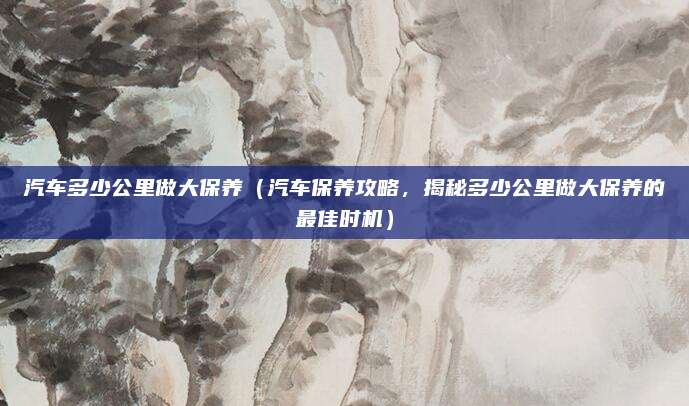 汽车多少公里做大保养(汽车保养攻略,揭秘多少公里做大保养的最佳时机)