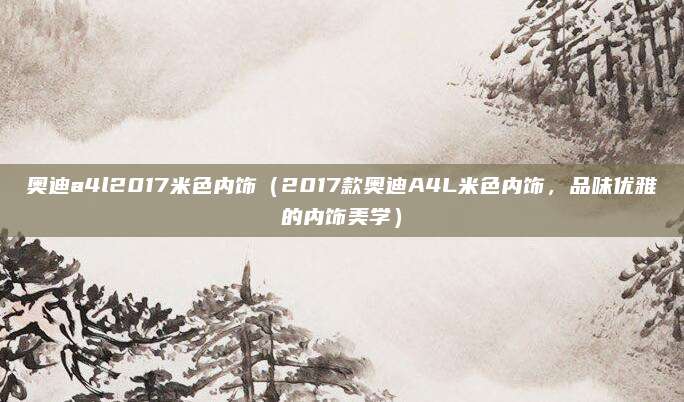 奥迪a4l2017米色内饰(2017款奥迪A4L米色内饰,品味优雅的内饰美学)